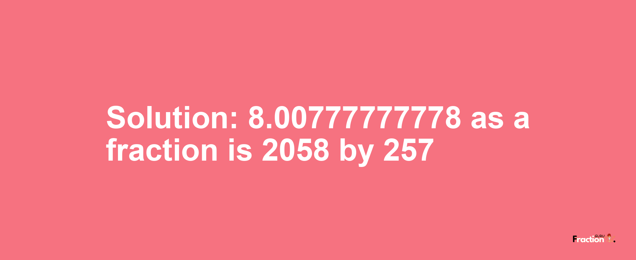 Solution:8.00777777778 as a fraction is 2058/257